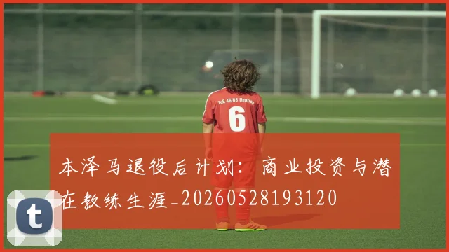 本泽马退役后计划：商业投资与潜在教练生涯_20260528193120