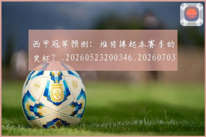 西甲冠军预测:谁将捧起本赛季的奖杯?_20260523200346_20260703181843