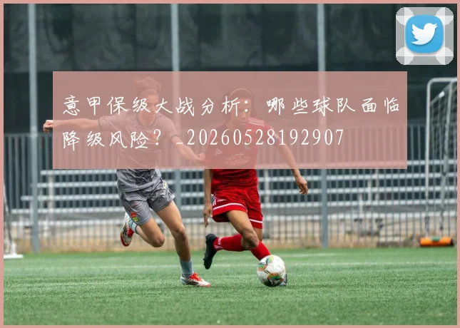 意甲保级大战分析：哪些球队面临降级风险？_20260528192907