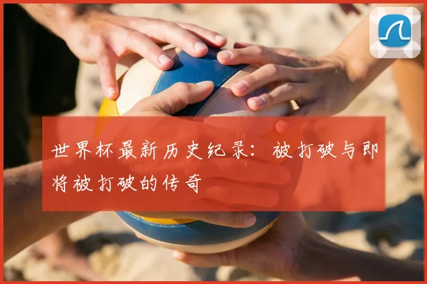 世界杯最新历史纪录:被打破与即将被打破的传奇