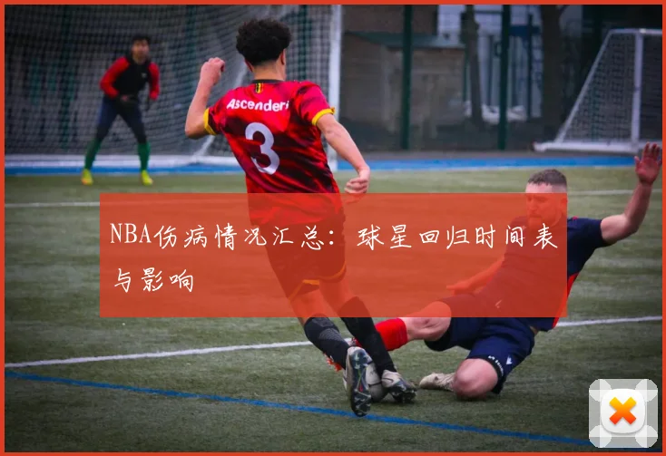 NBA伤病情况汇总：球星回归时间表与影响