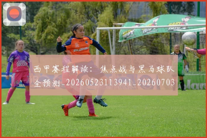 西甲赛程解读:焦点战与黑马球队全预测_20260523113941_20260703181925