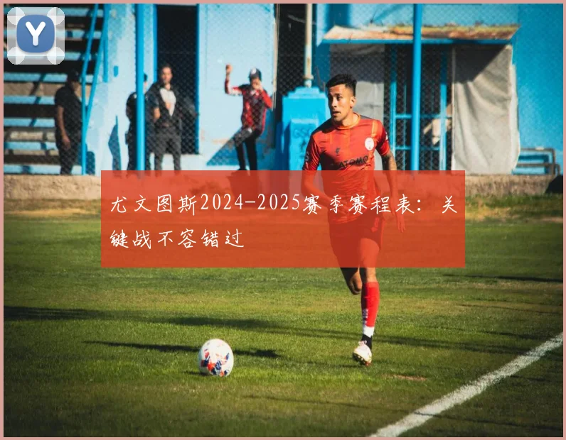 尤文图斯2024-2025赛季赛程表：关键战不容错过