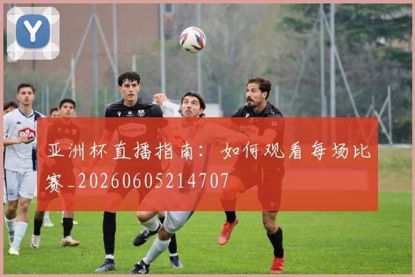 亚洲杯直播指南：如何观看每场比赛_20260605214707