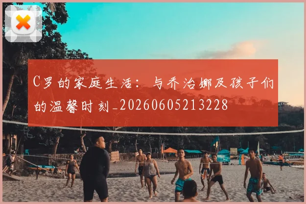 C罗的家庭生活：与乔治娜及孩子们的温馨时刻_20260605213228