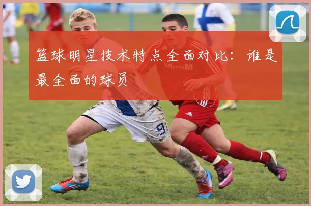 篮球明星技术特点全面对比:谁是最全面的球员